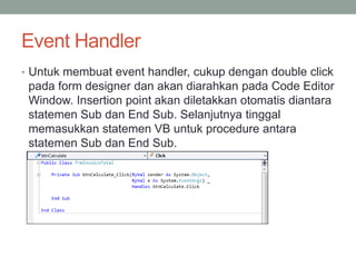 Event Handler 
• Untuk membuat event handler, cukup dengan double click 
pada form designer dan akan diarahkan pada Code Editor 
Window. Insertion point akan diletakkan otomatis diantara 
statemen Sub dan End Sub. Selanjutnya tinggal 
memasukkan statemen VB untuk procedure antara 
statemen Sub dan End Sub. 
 