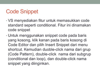 Code Snippet 
• VS menyediakan fitur untuk memasukkan code 
standard seperti conditional. Fitur ini dinamakan 
code snippet 
• Untuk menggunakan snippet code pada baris 
yang kosong, klik kanan pada baris kosong di 
Code Editor dan pilih Insert Snippet dari menu 
shortcut. Kemudian duoble-click nama dari grup 
(Code Pattern), double-click nama dari subgrup 
(conditional dan loop), dan double-click nama 
snippet yang diinginkan. 
 