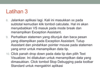 Latihan 3 
8. Jalankan aplikasi lagi. Kali ini masukkan xx pada 
subtotal kemudian klik tombol calculate. Hal ini akan 
menyebabkan VS masuk pada mode break dan 
menampilkan Exception Assistant. 
9. Perhatikan statemen yang ditunjuk dan baca pesan 
yang ditampilkan pada Exception Assistant. Tutup 
Assistant dan pindahkan pointer mouse pada statemen 
yang error untuk menampilkan data tip. 
10. Click panah drop down pada data tip dan pilih Text 
Visualizer. Ini dilakukan untuk menampilkan data yang 
dimasukkan. Click tombol Stop Debugging pada toolbar 
Standard untuk mengakhiri aplikasi 
 
