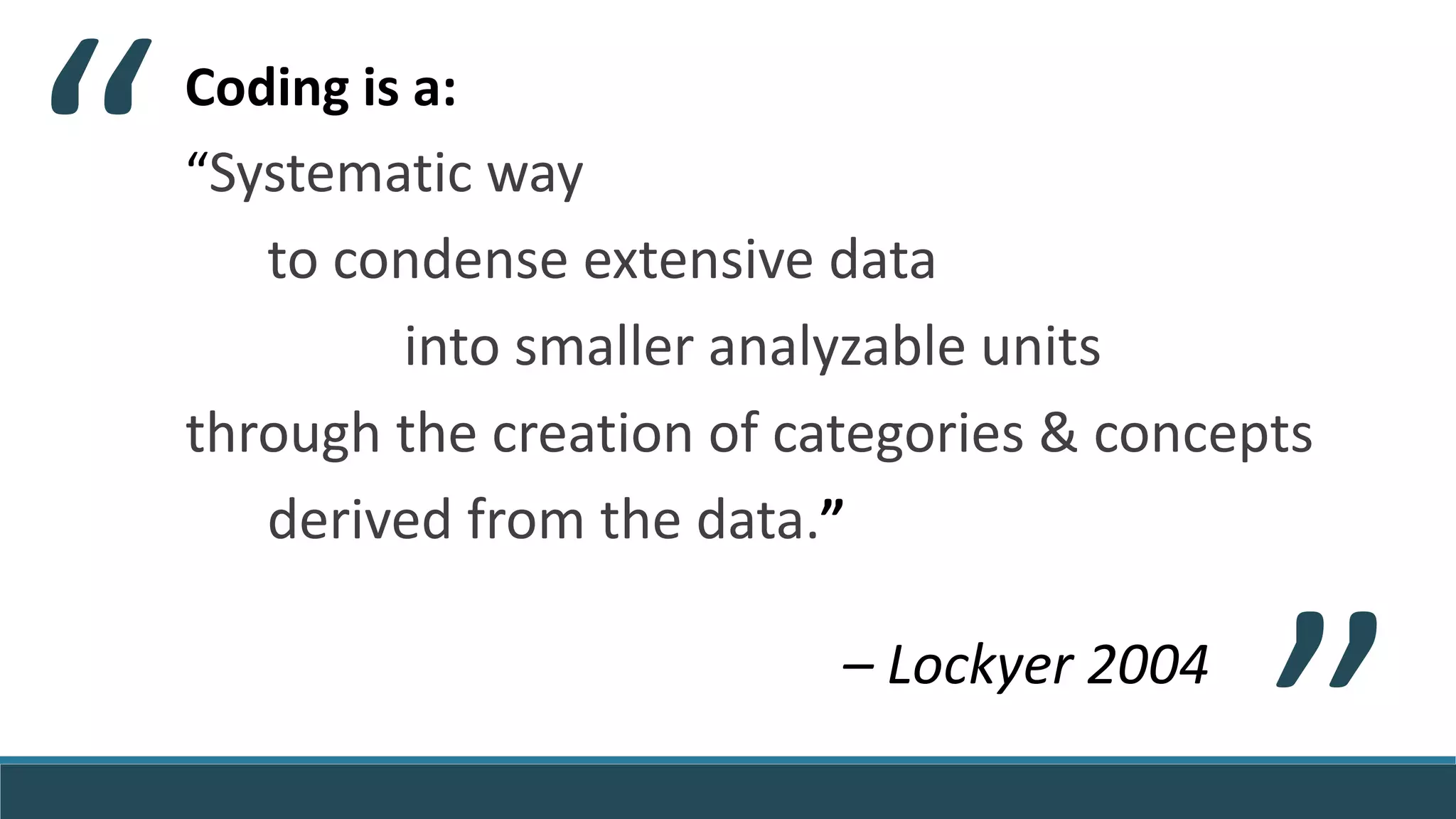 Coding is a:
“Systematic way
to condense extensive data
into smaller analyzable units
through the creation of categories & concepts
derived from the data.”
– Lockyer 2004
“
“
 
