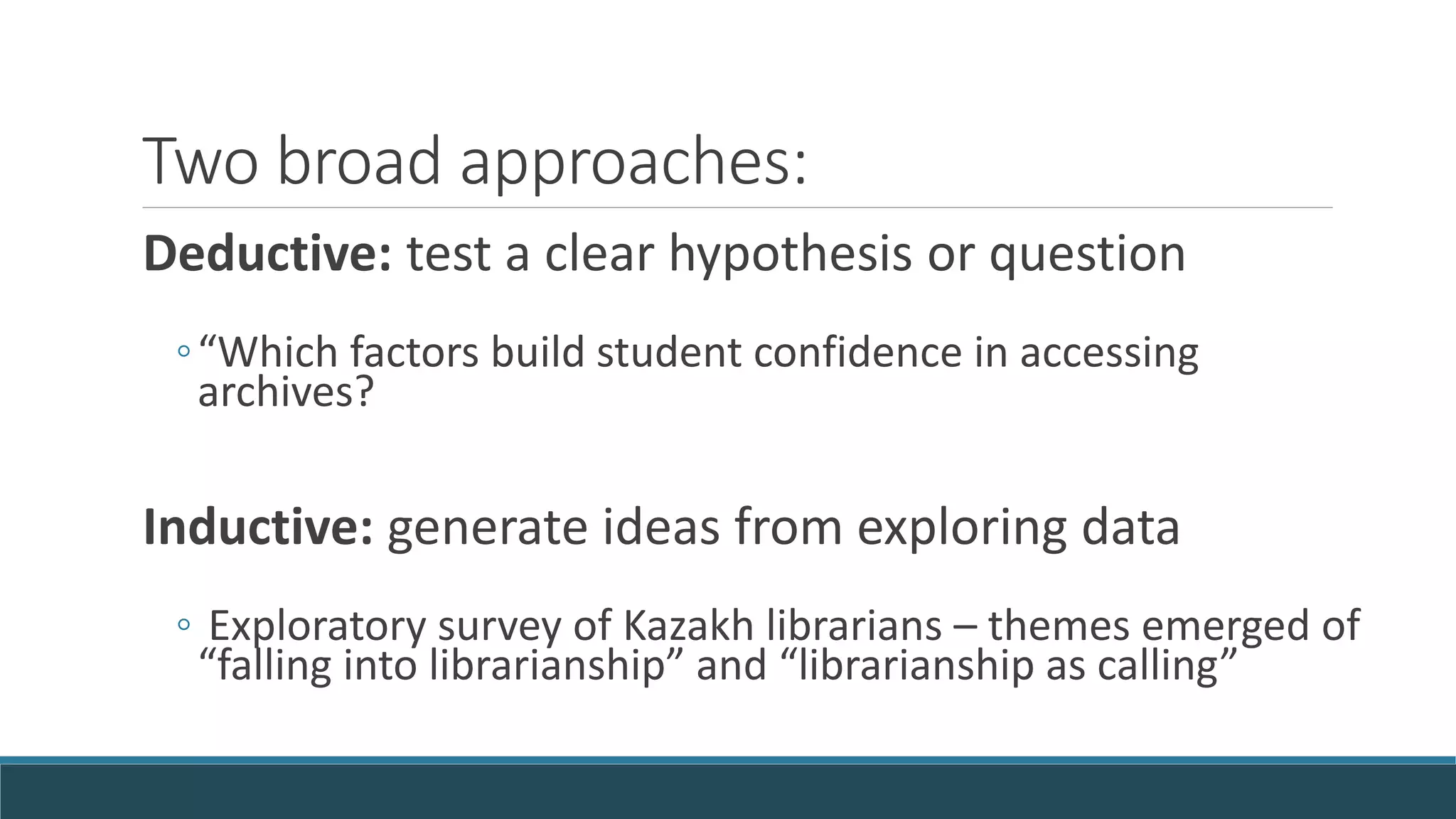 Two broad approaches:
Deductive: test a clear hypothesis or question
◦“Which factors build student confidence in accessing
archives?
Inductive: generate ideas from exploring data
◦ Exploratory survey of Kazakh librarians – themes emerged of
“falling into librarianship” and “librarianship as calling”
 