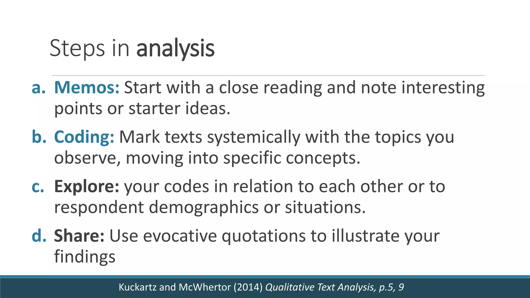 Steps in analysis
a. Memos: Start with a close reading and note interesting
points or starter ideas.
b. Coding: Mark texts systemically with the topics you
observe, moving into specific concepts.
c. Explore: your codes in relation to each other or to
respondent demographics or situations.
d. Share: Use evocative quotations to illustrate your
findings
Kuckartz and McWhertor (2014) Qualitative Text Analysis, p.5, 9
 