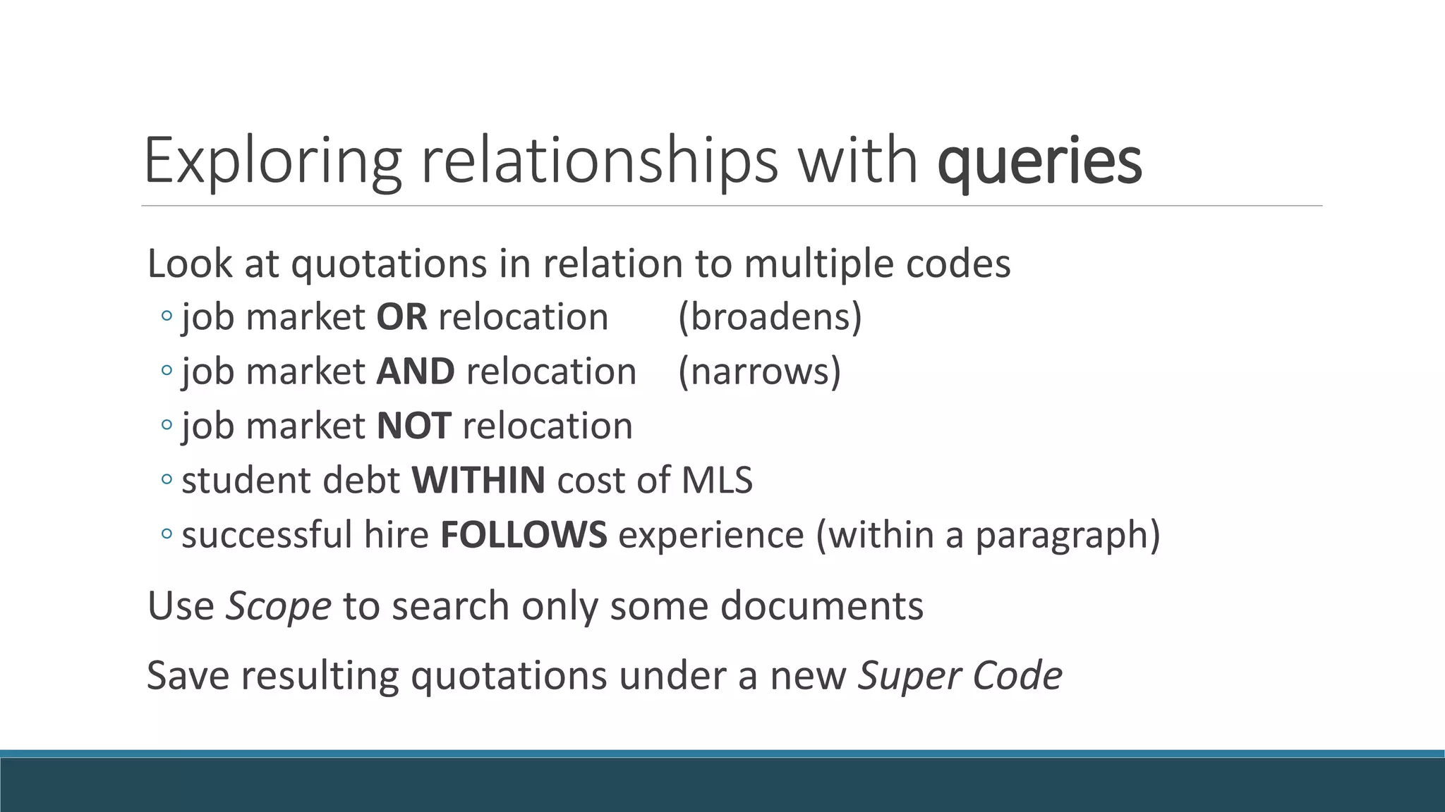 Exploring relationships with queries
Look at quotations in relation to multiple codes
◦ job market OR relocation (broadens)
◦ job market AND relocation (narrows)
◦ job market NOT relocation
◦ student debt WITHIN cost of MLS
◦ successful hire FOLLOWS experience (within a paragraph)
Use Scope to search only some documents
Save resulting quotations under a new Super Code
 