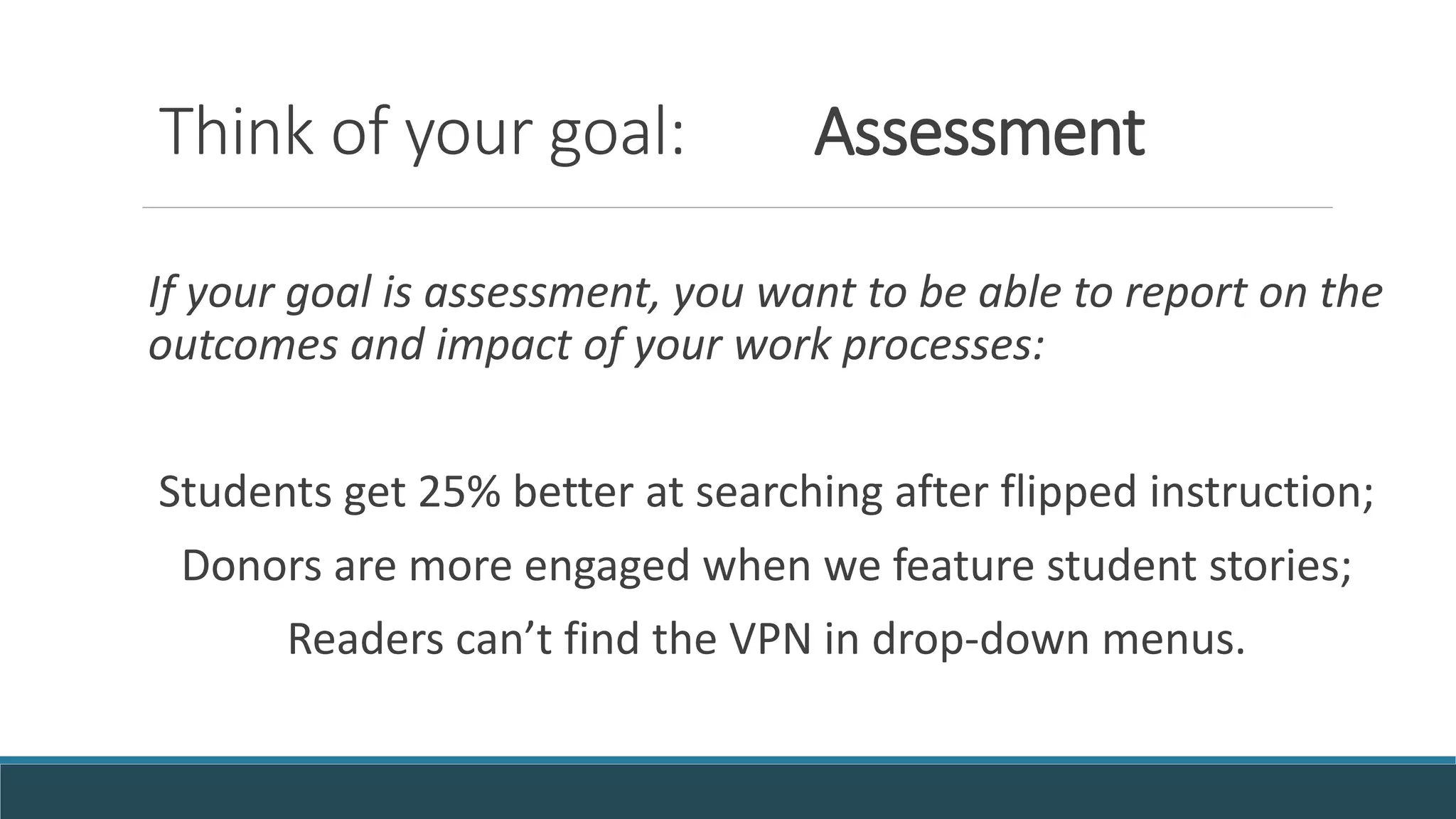 Think of your goal: Assessment
If your goal is assessment, you want to be able to report on the
outcomes and impact of your work processes:
Students get 25% better at searching after flipped instruction;
Donors are more engaged when we feature student stories;
Readers can’t find the VPN in drop-down menus.
 