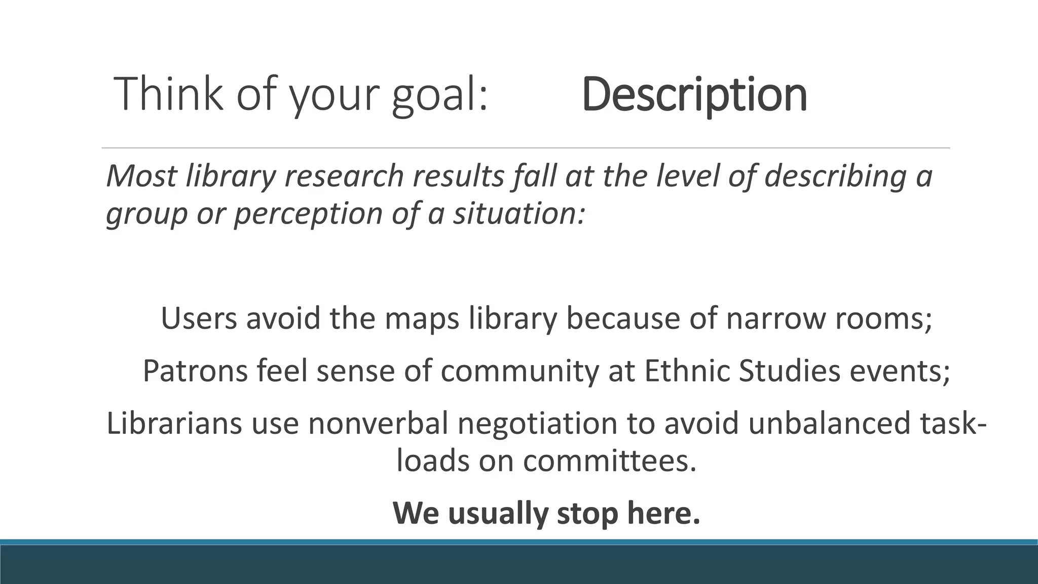 Think of your goal: Description
Most library research results fall at the level of describing a
group or perception of a situation:
Users avoid the maps library because of narrow rooms;
Patrons feel sense of community at Ethnic Studies events;
Librarians use nonverbal negotiation to avoid unbalanced task-
loads on committees.
We usually stop here.
 