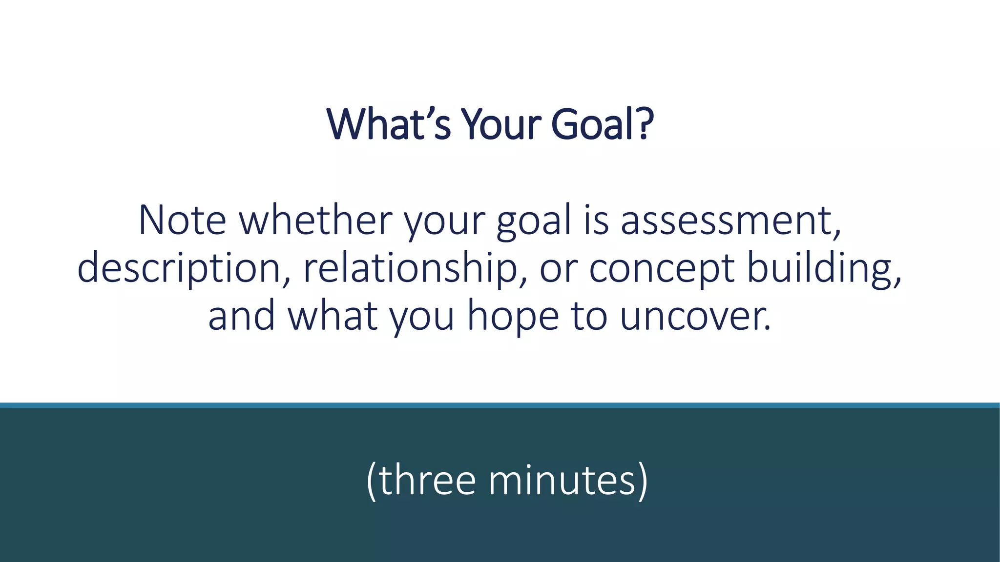 What’s Your Goal?
Note whether your goal is assessment,
description, relationship, or concept building,
and what you hope to uncover.
(three minutes)
 