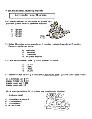  Lee muy bien cada situación y responde

Un vendedor tenía 30 sandías.
6.-El vendedor ordena las 30 sandias en grupos de 5 .
¿Cuántos grupos hace sin que sobre ninguna?
a)
b)
c)
d)

3 grupos
5 grupos
6 grupos
7 grupos

7.- De las 30 sandías ,primero vendieron 12 sandías y más tarde vendieron 13 sandías.
Entonces quedan por vender:
a) 30 sandías
b) 5 sandías.
c) 25 sandías
d) no queda ninguna
8.- Cada sandía cuesta $ 1344
a)
b)
c)
d)

¿Cuánto cuestan 2 sandias?

$ 2.688
$ 8862
$ 1000
$ 1.344

9.-También vendían helados y la oferta era : 5 helados en $ 500 ¿Cuánto cuesta cada helado?
a) cada helado vale $ 500
b) cada helado vale $ 200
c) cada helado vale $ 100
d) cada helado vale $ 5
10.- Si una caja contiene 20 chocolates y se reparte entre 6 amigos.
¿ Cada uno toca?
a)
b)
c)
d)

3 chocolates y sobran 2
120 chocolates
26 chocolates
14 chocolates

 