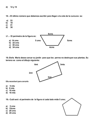 d)

12 y 15

16 .- El último número que debemos escribir para llegar a la cola de la cuncuna es:
a)
b)
c)
d)

33
18
31
36
8cms

17 .- El perímetro de la figura es:
a)
b)
c)
d)

14 cms
22 cms
30 cms
34 cms

5 cms

5cms
4cms

18.-Doña María desea cercar su jardín para que los perros no destruyan sus plantas. Su
terreno es como el dibujo siguiente:
6mt

3mts

2mt
5mt
Ella necesitará para cercarlo
a) 5 mts
b) 6 mts
c) 10 mts
d) 16 mts
19.- Cuál será el perímetro de la figura si cada lado mide 5 cms:.
a) 5 cms
b) 15cms
c) 20 cms
d) 25 cms

 