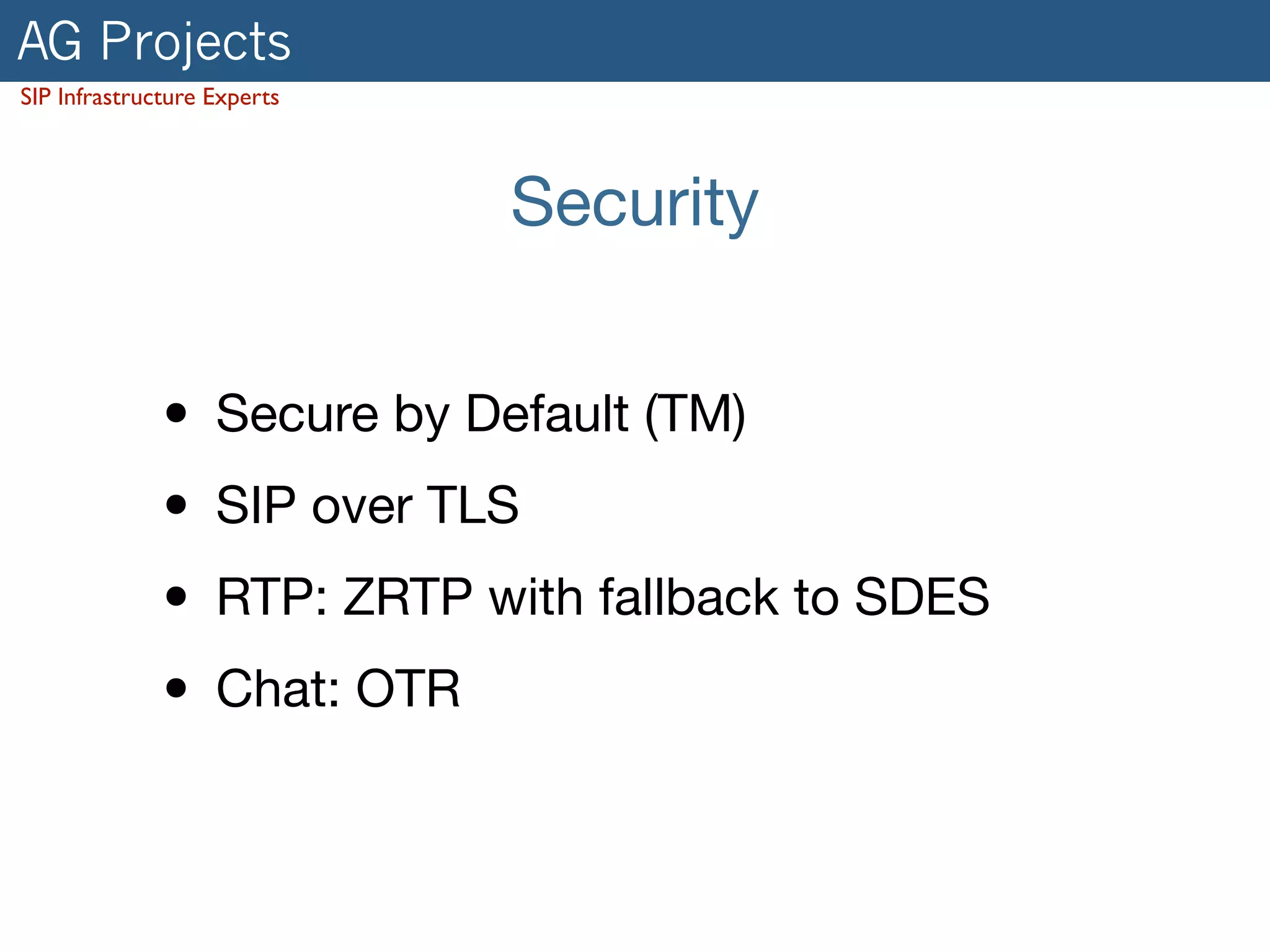 AG Projects 
SIP Infrastructure Experts 
Security 
• Secure by Default (TM) 
• SIP over TLS 
• RTP: ZRTP with fallback to SDES 
• Chat: OTR 
 