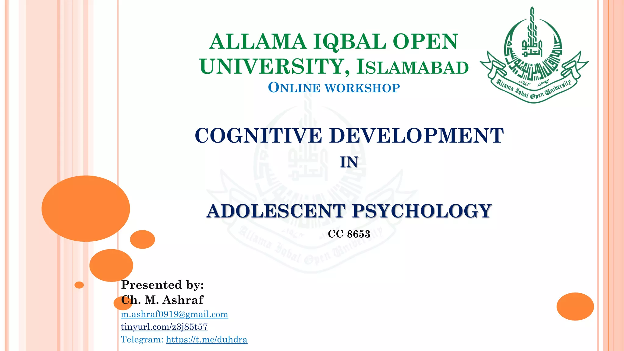 ALLAMA IQBAL OPEN
UNIVERSITY, ISLAMABAD
ONLINE WORKSHOP
COGNITIVE DEVELOPMENT
IN
ADOLESCENT PSYCHOLOGY
CC 8653
Presented by:
Ch. M. Ashraf
m.ashraf0919@gmail.com
tinyurl.com/z3j85t57
Telegram: https://t.me/duhdra
 