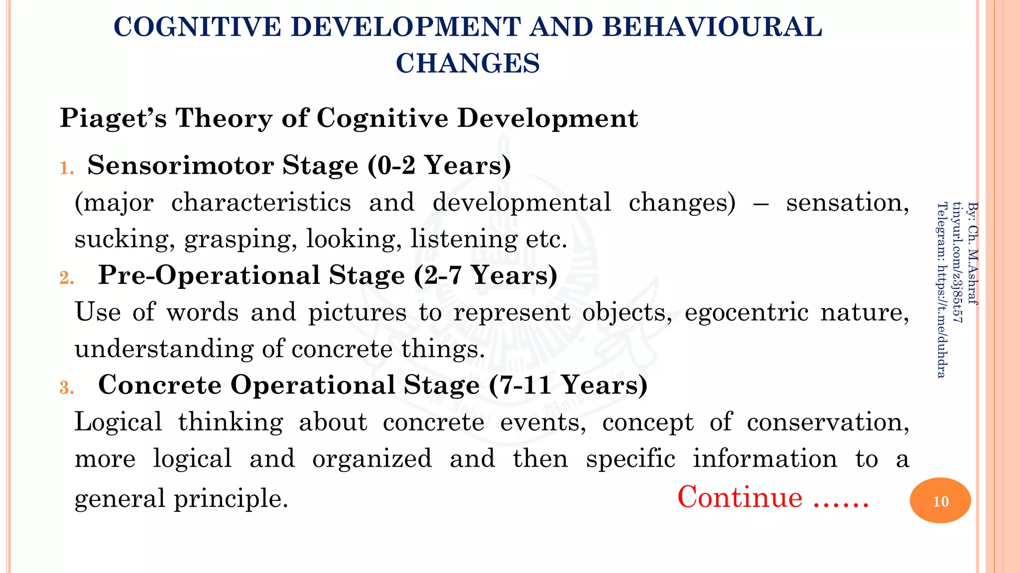 COGNITIVE DEVELOPMENT AND BEHAVIOURAL
CHANGES
Piaget’s Theory of Cognitive Development
1. Sensorimotor Stage (0-2 Years)
(major characteristics and developmental changes) – sensation,
sucking, grasping, looking, listening etc.
2. Pre-Operational Stage (2-7 Years)
Use of words and pictures to represent objects, egocentric nature,
understanding of concrete things.
3. Concrete Operational Stage (7-11 Years)
Logical thinking about concrete events, concept of conservation,
more logical and organized and then specific information to a
general principle. Continue …… 10
By:
Ch.
M.Ashraf
tinyurl.com/z3j85t57
Telegram:
https://t.me/duhdra
 