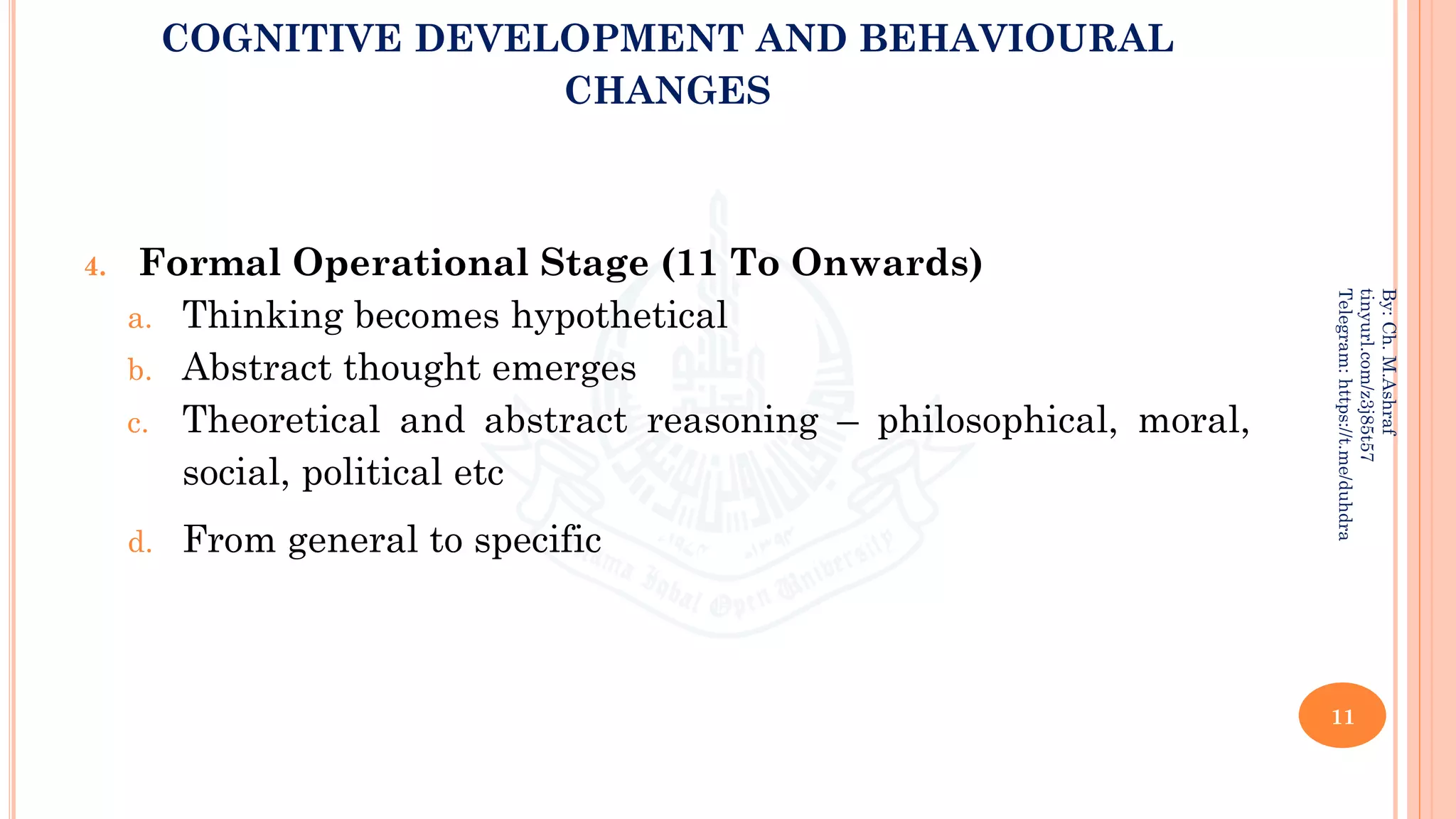 COGNITIVE DEVELOPMENT AND BEHAVIOURAL
CHANGES
4. Formal Operational Stage (11 To Onwards)
a. Thinking becomes hypothetical
b. Abstract thought emerges
c. Theoretical and abstract reasoning – philosophical, moral,
social, political etc
d. From general to specific
11
By:
Ch.
M.Ashraf
tinyurl.com/z3j85t57
Telegram:
https://t.me/duhdra
 