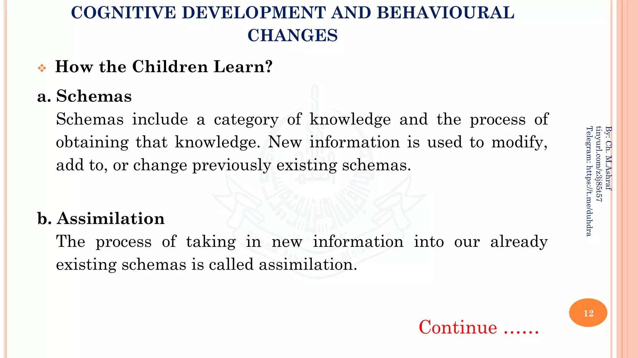 COGNITIVE DEVELOPMENT AND BEHAVIOURAL
CHANGES
❖ How the Children Learn?
a. Schemas
Schemas include a category of knowledge and the process of
obtaining that knowledge. New information is used to modify,
add to, or change previously existing schemas.
b. Assimilation
The process of taking in new information into our already
existing schemas is called assimilation.
Continue ……
12
By:
Ch.
M.Ashraf
tinyurl.com/z3j85t57
Telegram:
https://t.me/duhdra
 