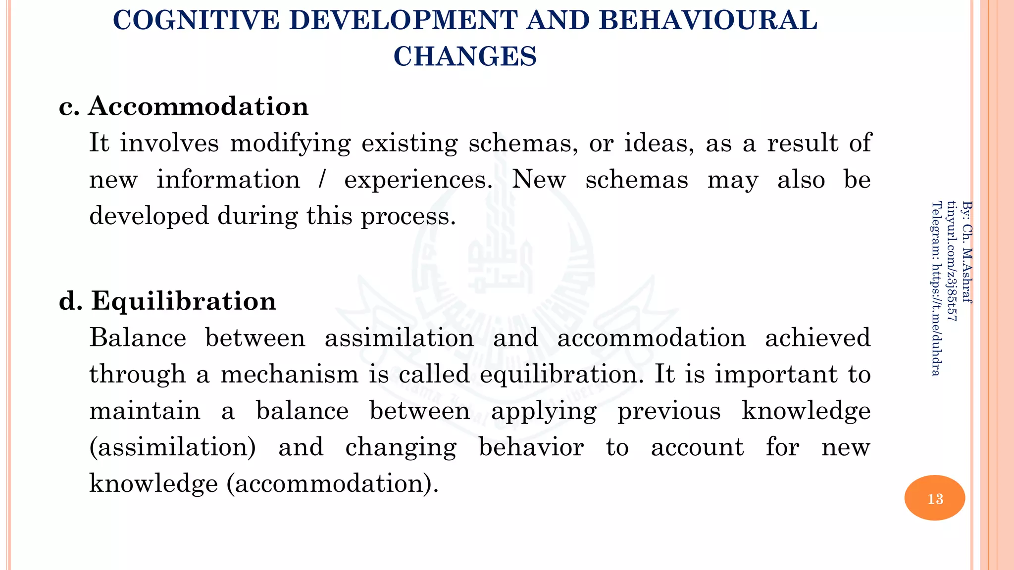 COGNITIVE DEVELOPMENT AND BEHAVIOURAL
CHANGES
c. Accommodation
It involves modifying existing schemas, or ideas, as a result of
new information / experiences. New schemas may also be
developed during this process.
d. Equilibration
Balance between assimilation and accommodation achieved
through a mechanism is called equilibration. It is important to
maintain a balance between applying previous knowledge
(assimilation) and changing behavior to account for new
knowledge (accommodation). 13
By:
Ch.
M.Ashraf
tinyurl.com/z3j85t57
Telegram:
https://t.me/duhdra
 