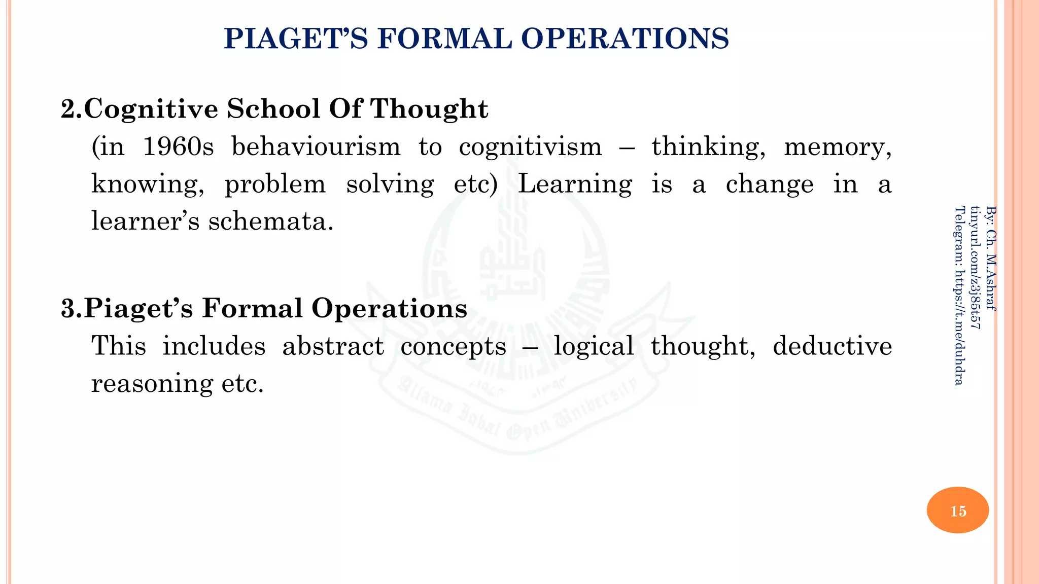 PIAGET’S FORMAL OPERATIONS
2.Cognitive School Of Thought
(in 1960s behaviourism to cognitivism – thinking, memory,
knowing, problem solving etc) Learning is a change in a
learner’s schemata.
3.Piaget’s Formal Operations
This includes abstract concepts – logical thought, deductive
reasoning etc.
15
By:
Ch.
M.Ashraf
tinyurl.com/z3j85t57
Telegram:
https://t.me/duhdra
 