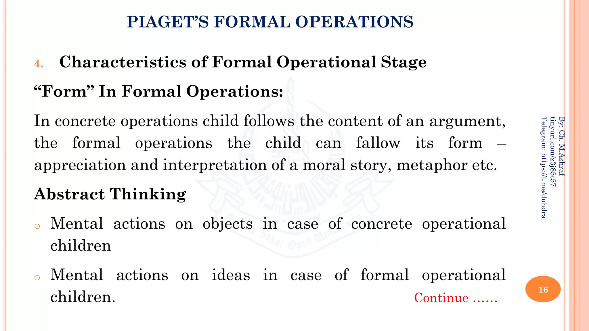 PIAGET’S FORMAL OPERATIONS
4. Characteristics of Formal Operational Stage
“Form” In Formal Operations:
In concrete operations child follows the content of an argument,
the formal operations the child can fallow its form –
appreciation and interpretation of a moral story, metaphor etc.
Abstract Thinking
o Mental actions on objects in case of concrete operational
children
o Mental actions on ideas in case of formal operational
children. Continue ……
16
By:
Ch.
M.Ashraf
tinyurl.com/z3j85t57
Telegram:
https://t.me/duhdra
 