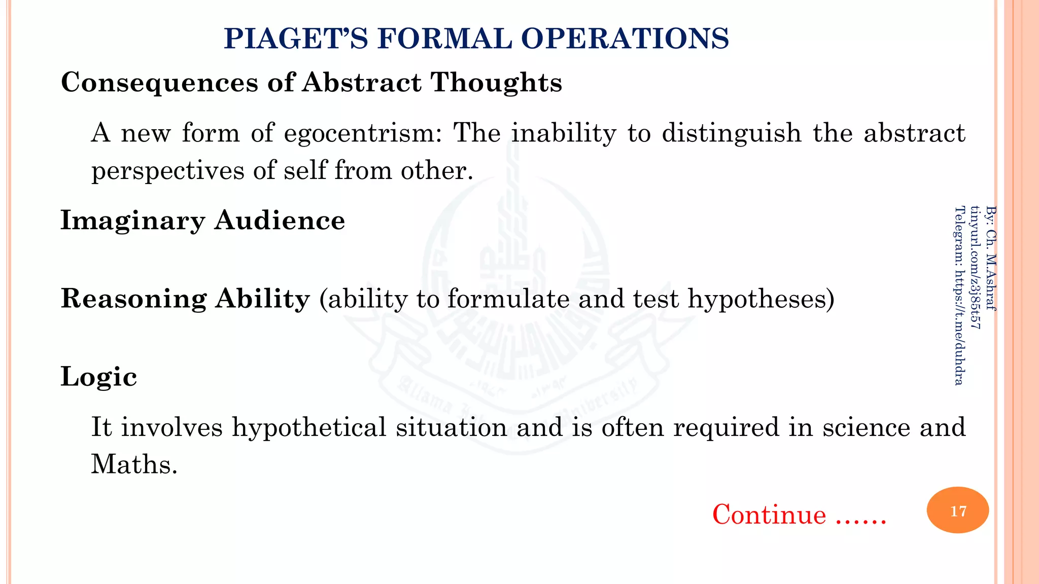 PIAGET’S FORMAL OPERATIONS
Consequences of Abstract Thoughts
A new form of egocentrism: The inability to distinguish the abstract
perspectives of self from other.
Imaginary Audience
Reasoning Ability (ability to formulate and test hypotheses)
Logic
It involves hypothetical situation and is often required in science and
Maths.
Continue …… 17
By:
Ch.
M.Ashraf
tinyurl.com/z3j85t57
Telegram:
https://t.me/duhdra
 