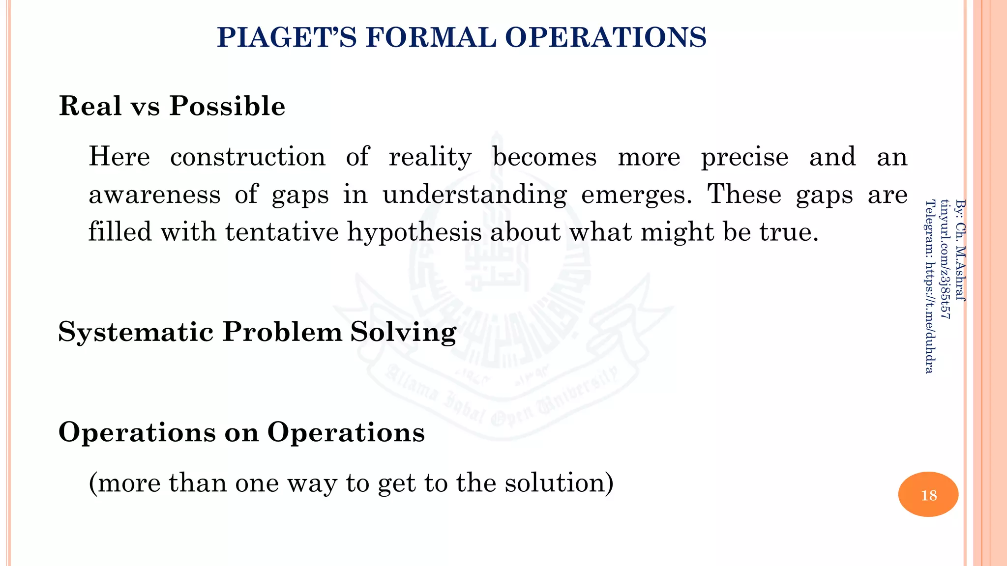 PIAGET’S FORMAL OPERATIONS
Real vs Possible
Here construction of reality becomes more precise and an
awareness of gaps in understanding emerges. These gaps are
filled with tentative hypothesis about what might be true.
Systematic Problem Solving
Operations on Operations
(more than one way to get to the solution) 18
By:
Ch.
M.Ashraf
tinyurl.com/z3j85t57
Telegram:
https://t.me/duhdra
 