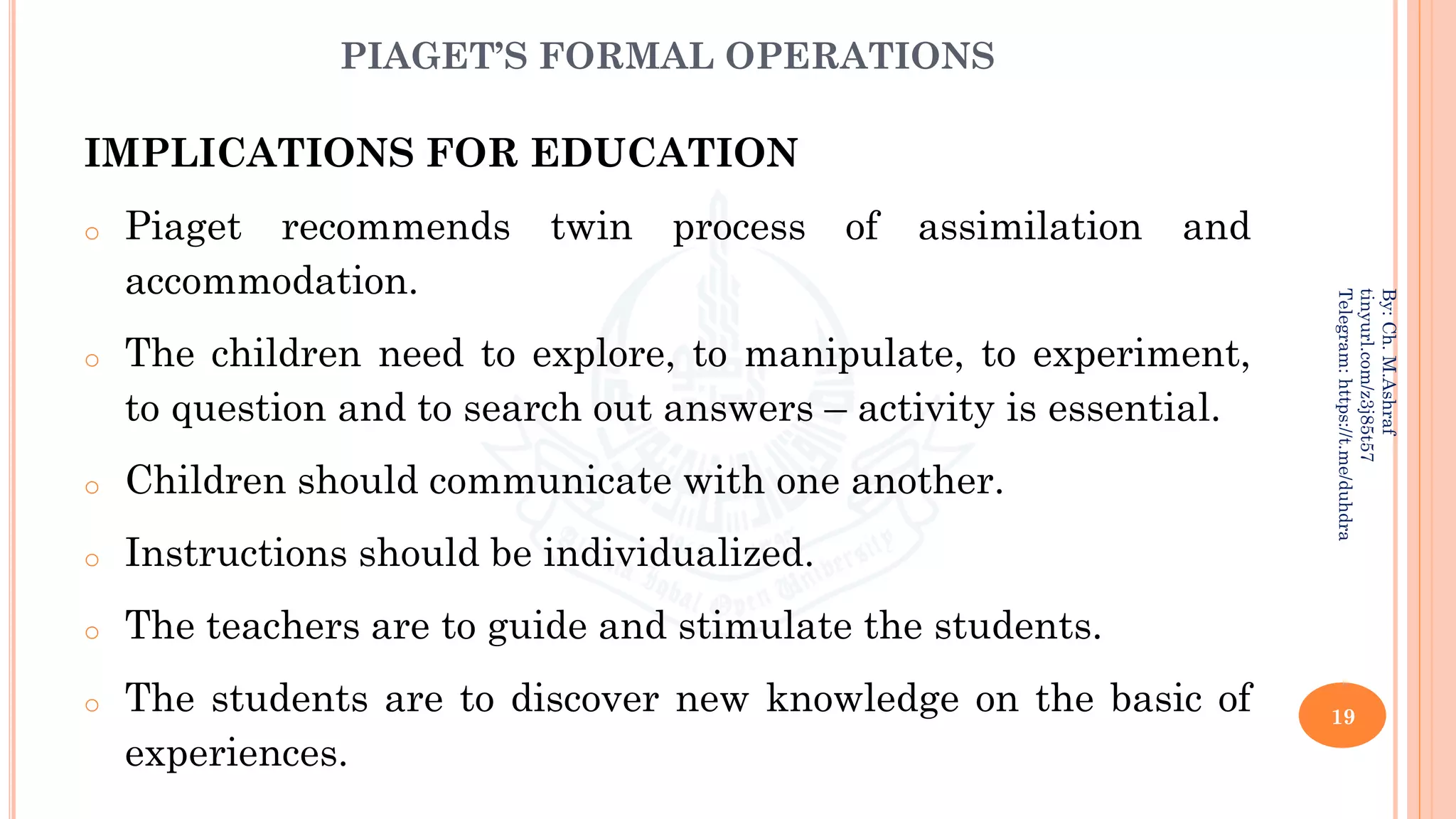 PIAGET’S FORMAL OPERATIONS
IMPLICATIONS FOR EDUCATION
o Piaget recommends twin process of assimilation and
accommodation.
o The children need to explore, to manipulate, to experiment,
to question and to search out answers – activity is essential.
o Children should communicate with one another.
o Instructions should be individualized.
o The teachers are to guide and stimulate the students.
o The students are to discover new knowledge on the basic of
experiences.
19
By:
Ch.
M.Ashraf
tinyurl.com/z3j85t57
Telegram:
https://t.me/duhdra
 