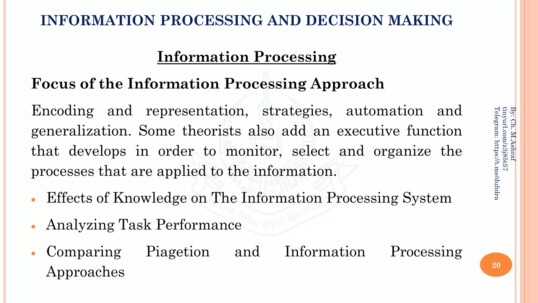 INFORMATION PROCESSING AND DECISION MAKING
Information Processing
Focus of the Information Processing Approach
Encoding and representation, strategies, automation and
generalization. Some theorists also add an executive function
that develops in order to monitor, select and organize the
processes that are applied to the information.
• Effects of Knowledge on The Information Processing System
• Analyzing Task Performance
• Comparing Piagetion and Information Processing
Approaches
20
By:
Ch.
M.Ashraf
tinyurl.com/z3j85t57
Telegram:
https://t.me/duhdra
 