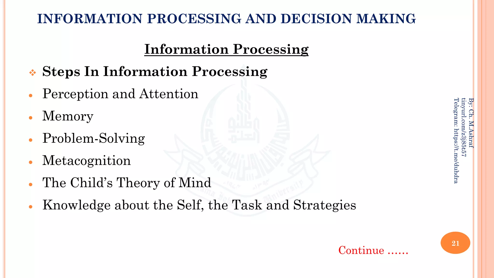 INFORMATION PROCESSING AND DECISION MAKING
Information Processing
❖ Steps In Information Processing
• Perception and Attention
• Memory
• Problem-Solving
• Metacognition
• The Child’s Theory of Mind
• Knowledge about the Self, the Task and Strategies
Continue ……
21
By:
Ch.
M.Ashraf
tinyurl.com/z3j85t57
Telegram:
https://t.me/duhdra
 