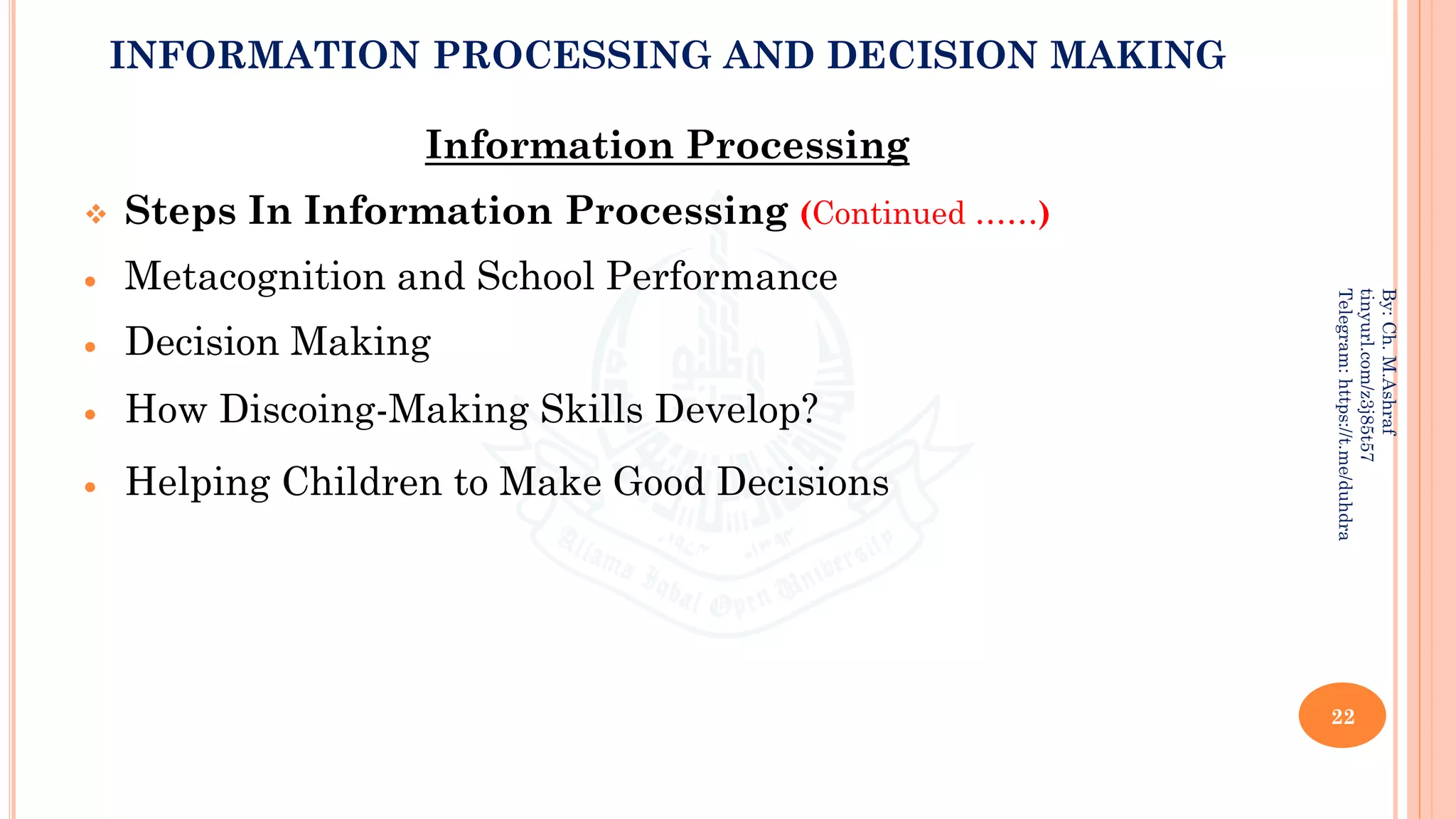 INFORMATION PROCESSING AND DECISION MAKING
Information Processing
❖ Steps In Information Processing (Continued ……)
• Metacognition and School Performance
• Decision Making
• How Discoing-Making Skills Develop?
• Helping Children to Make Good Decisions
22
By:
Ch.
M.Ashraf
tinyurl.com/z3j85t57
Telegram:
https://t.me/duhdra
 