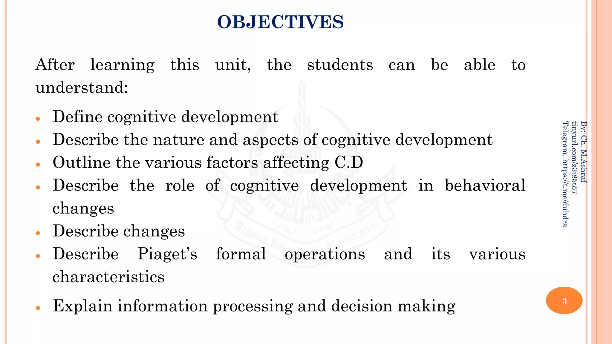 OBJECTIVES
After learning this unit, the students can be able to
understand:
• Define cognitive development
• Describe the nature and aspects of cognitive development
• Outline the various factors affecting C.D
• Describe the role of cognitive development in behavioral
changes
• Describe changes
• Describe Piaget’s formal operations and its various
characteristics
• Explain information processing and decision making 3
By:
Ch.
M.Ashraf
tinyurl.com/z3j85t57
Telegram:
https://t.me/duhdra
 