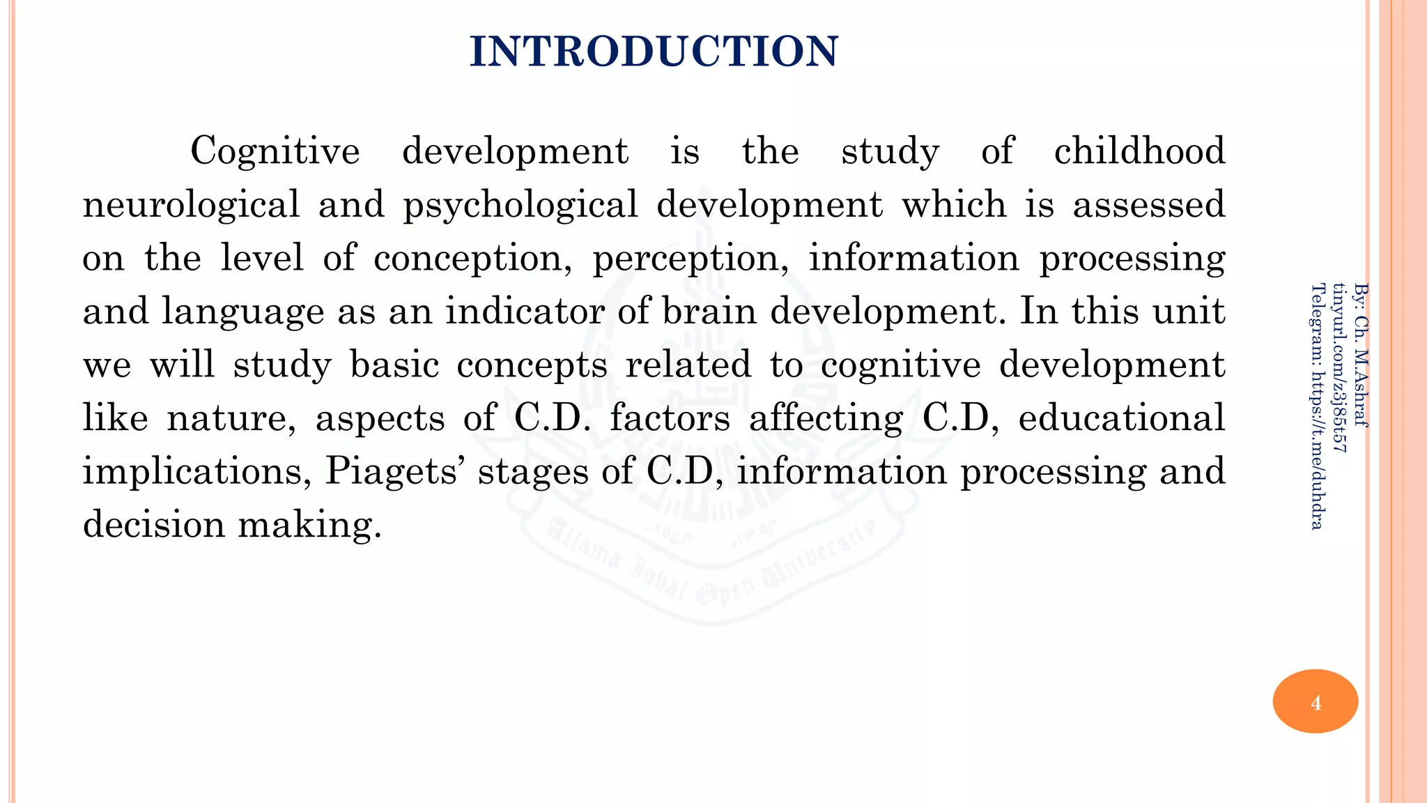 INTRODUCTION
Cognitive development is the study of childhood
neurological and psychological development which is assessed
on the level of conception, perception, information processing
and language as an indicator of brain development. In this unit
we will study basic concepts related to cognitive development
like nature, aspects of C.D. factors affecting C.D, educational
implications, Piagets’ stages of C.D, information processing and
decision making.
4
By:
Ch.
M.Ashraf
tinyurl.com/z3j85t57
Telegram:
https://t.me/duhdra
 
