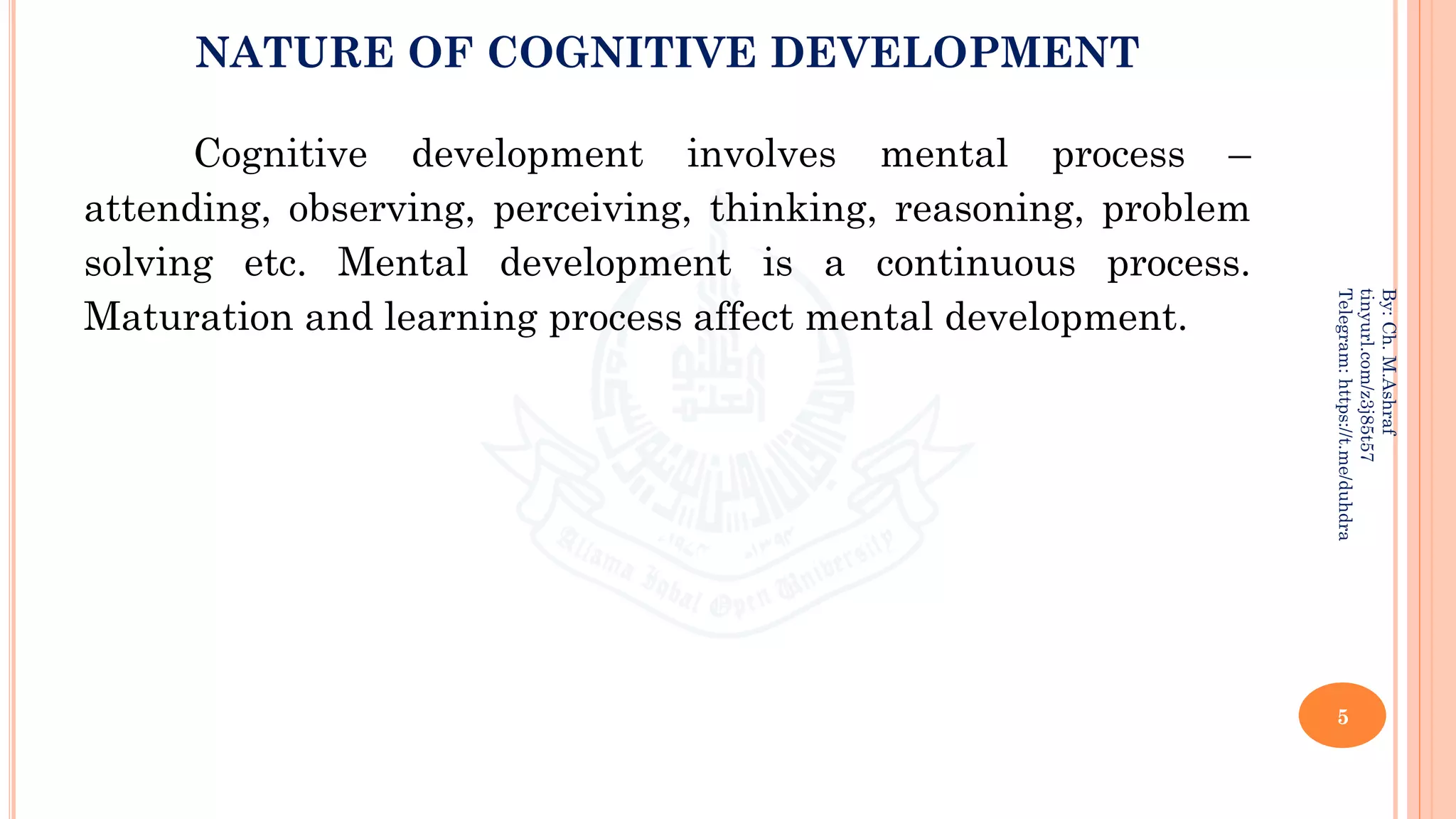 NATURE OF COGNITIVE DEVELOPMENT
Cognitive development involves mental process –
attending, observing, perceiving, thinking, reasoning, problem
solving etc. Mental development is a continuous process.
Maturation and learning process affect mental development.
5
By:
Ch.
M.Ashraf
tinyurl.com/z3j85t57
Telegram:
https://t.me/duhdra
 