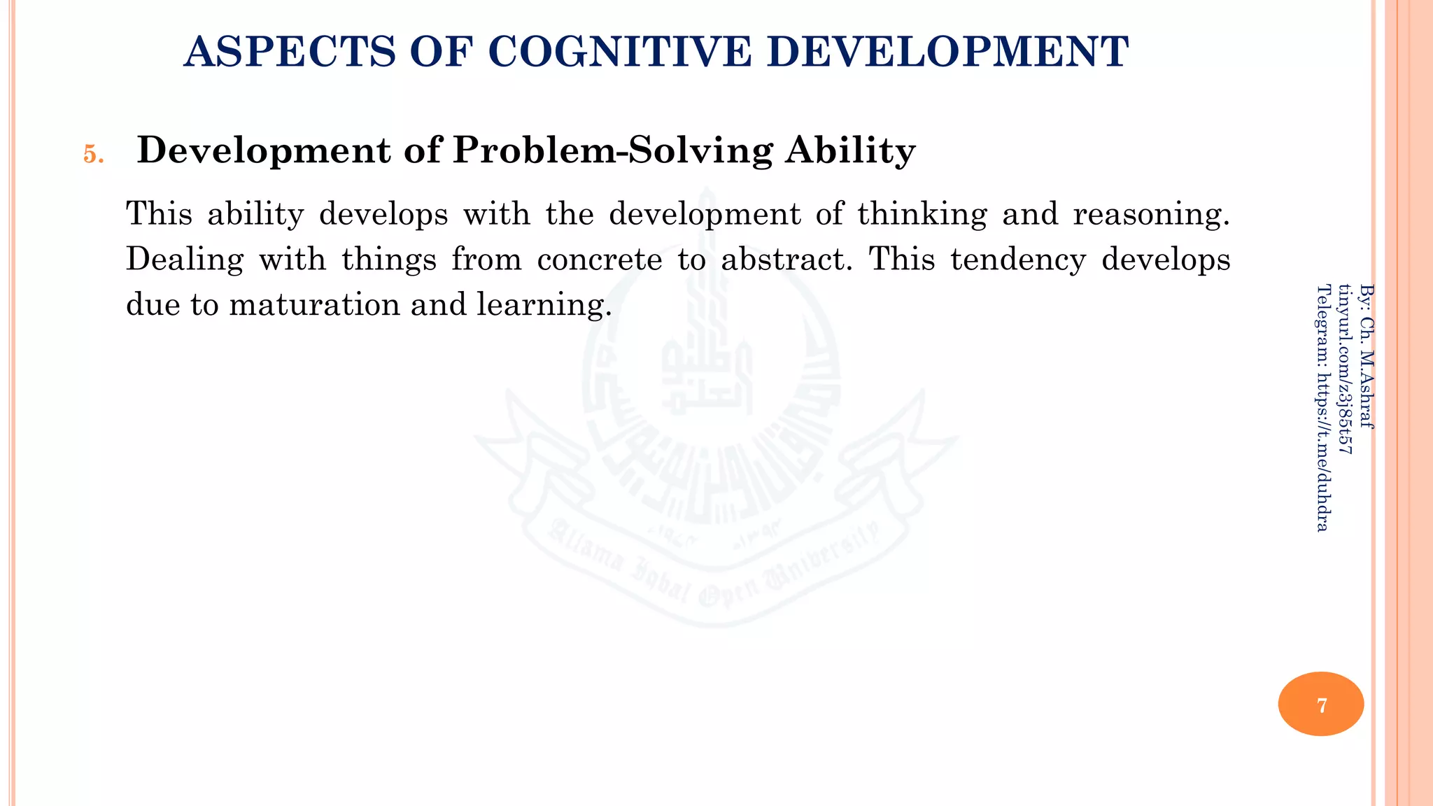ASPECTS OF COGNITIVE DEVELOPMENT
5. Development of Problem-Solving Ability
This ability develops with the development of thinking and reasoning.
Dealing with things from concrete to abstract. This tendency develops
due to maturation and learning.
7
By:
Ch.
M.Ashraf
tinyurl.com/z3j85t57
Telegram:
https://t.me/duhdra
 