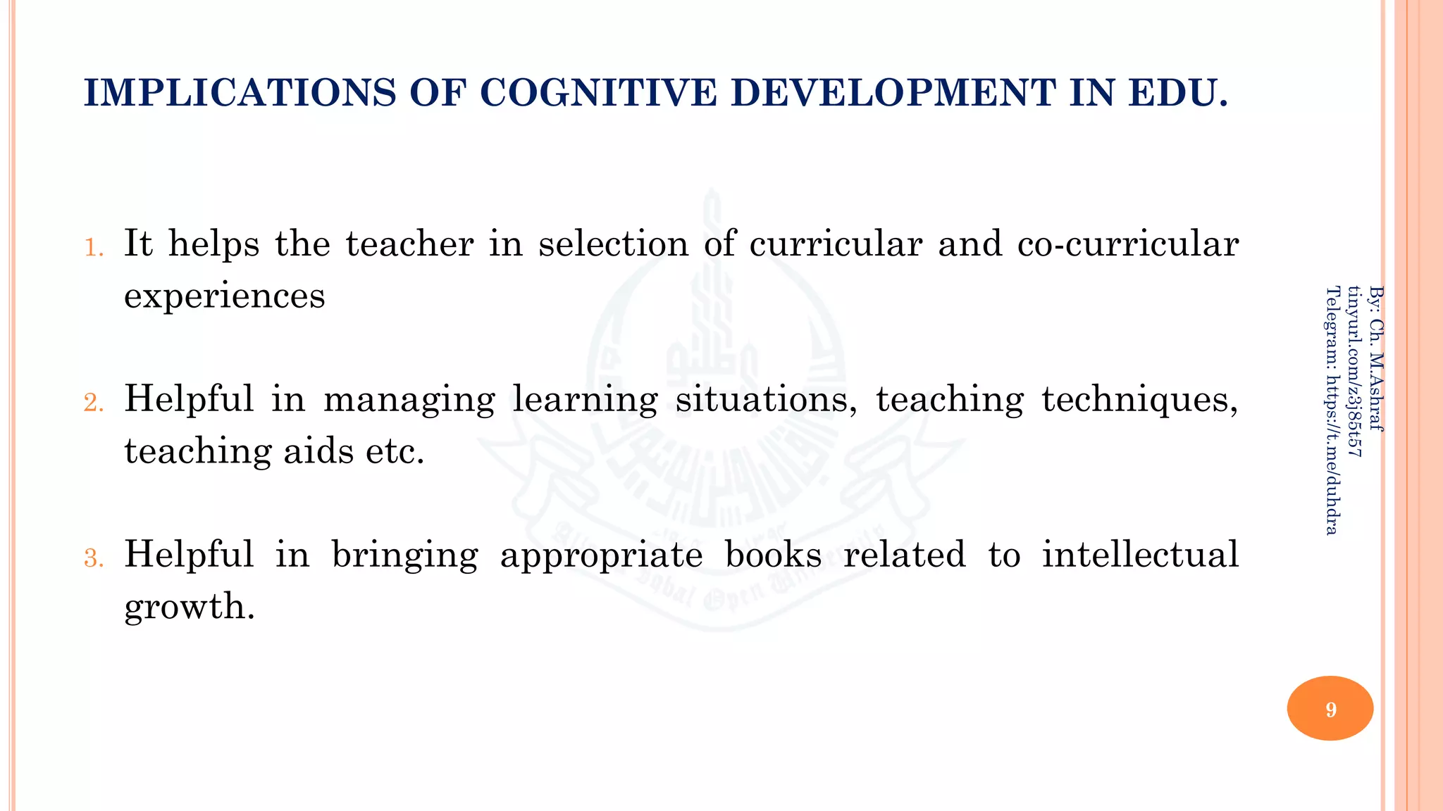 IMPLICATIONS OF COGNITIVE DEVELOPMENT IN EDU.
1. It helps the teacher in selection of curricular and co-curricular
experiences
2. Helpful in managing learning situations, teaching techniques,
teaching aids etc.
3. Helpful in bringing appropriate books related to intellectual
growth.
9
By:
Ch.
M.Ashraf
tinyurl.com/z3j85t57
Telegram:
https://t.me/duhdra
 