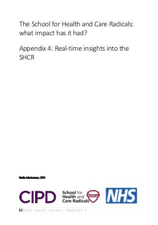 1 | S H C R i m p a c t r e v i e w – A p p e n d i x 4
The School for Health and Care Radicals:
what impact has it had?
Appendix 4: Real-time insights into the
SHCR
Stella Martorana, CIPD
 