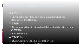 Steps For Johnson Co-integration : 
 STEP 1:- 
 Check stationarity take only those variables which are 
stationary at 1st difference. 
 STEP 2:- 
 File/new workfile/structured and dated/start date & end date 
CLICK OK. 
 Paste the data. 
 STEP 3:- 
 Quick/Group statistic/Co-integration test 
 Write variables name CLICK OK 
 