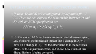 Definition of Error Correction Model 
 If, then, Yr and Xt are cointegrated, by definition ftr ~ / 
(0). Thus, we can express the relationship between Yt and 
Xr with an ECM specification as: 
ΔYt= a0 + b1ΔXt-μ^t-1 + Yt 
 In this model, b1 is the impact multiplier (the short-run effect) 
that measures the immediate impact that a change in Xt will 
have on a change in Yt . On the other hand πt is the feedback 
effect, or the adjustment effect, and shows how much of this 
disequilibrium is being corrected. 
 