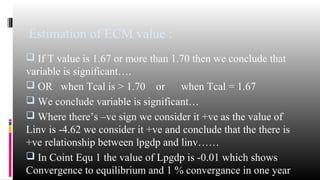 Estimation of ECM value : 
 If T value is 1.67 or more than 1.70 then we conclude that 
variable is significant…. 
 OR when Tcal is > 1.70 or when Tcal = 1.67 
 We conclude variable is significant… 
 Where there’s –ve sign we consider it +ve as the value of 
Linv is -4.62 we consider it +ve and conclude that the there is 
+ve relationship between lpgdp and linv…… 
 In Coint Equ 1 the value of Lpgdp is -0.01 which shows 
Convergence to equilibrium and 1 % convergance in one year 
 