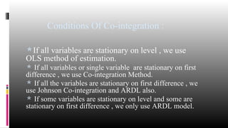 Conditions Of Co-integration : 
If all variables are stationary on level , we use 
OLS method of estimation. 
 If all variables or single variable are stationary on first 
difference , we use Co-integration Method. 
 If all the variables are stationary on first difference , we 
use Johnson Co-integration and ARDL also. 
 If some variables are stationary on level and some are 
stationary on first difference , we only use ARDL model. 
 