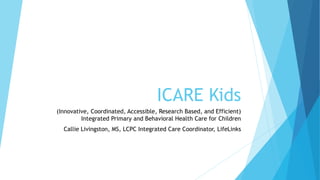 ICARE Kids
(Innovative, Coordinated, Accessible, Research Based, and Efficient)
Integrated Primary and Behavioral Health Care for Children
Callie Livingston, MS, LCPC Integrated Care Coordinator, LifeLinks
 