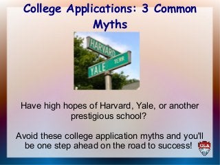 College Applications: 3 Common 
Myths 
Have high hopes of Harvard, Yale, or another 
prestigious school? 
Avoid these college application myths and you'll 
be one step ahead on the road to success! 
 