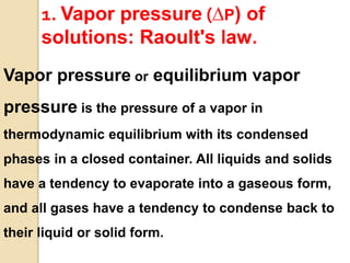 1. Vapor pressure (∆P) of
solutions: Raoult's law.
Vapor pressure or equilibrium vapor
pressure is the pressure of a vapor in
thermodynamic equilibrium with its condensed
phases in a closed container. All liquids and solids
have a tendency to evaporate into a gaseous form,
and all gases have a tendency to condense back to
their liquid or solid form.
 