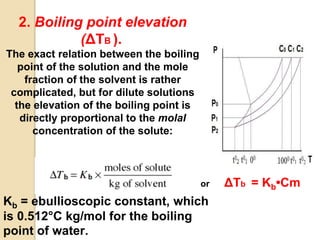 2. Boiling point elevation
(ΔTB ).
The exact relation between the boiling
point of the solution and the mole
fraction of the solvent is rather
complicated, but for dilute solutions
the elevation of the boiling point is
directly proportional to the molal
concentration of the solute:
or ΔTb = Kb•Cm
Kb = ebullioscopic constant, which
is 0.512°C kg/mol for the boiling
point of water.
 