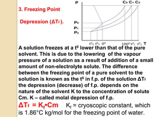 A solution freezes at a t0 lower than that of the pure
solvent. This is due to the lowering of the vapour
pressure of a solution as a result of addition of a small
amount of non-electrolyte solute. The difference
between the freezing point of a pure solvent to the
solution is known as the t0 in f.p. of the solution ΔTf
the depression (decrease) of f.p. depends on the
nature of the solvent K to the concentration of solute
Cm. K – called molal depression of f.p.
ΔTf = Kf•Cm Kf = cryoscopic constant, which
is 1.86°C kg/mol for the freezing point of water.
3. Freezing Point
Depression (ΔTf ).
 