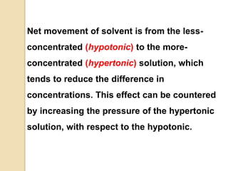 Net movement of solvent is from the less-
concentrated (hypotonic) to the more-
concentrated (hypertonic) solution, which
tends to reduce the difference in
concentrations. This effect can be countered
by increasing the pressure of the hypertonic
solution, with respect to the hypotonic.
 