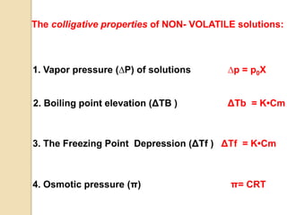 The colligative properties of NON- VOLATILE solutions:
4. Osmotic pressure (π) π= CRT
3. The Freezing Point Depression (ΔTf ) ΔTf = K•Cm
2. Boiling point elevation (ΔTB ) ΔTb = K•Cm
1. Vapor pressure (∆P) of solutions ∆p = p0Χ
 