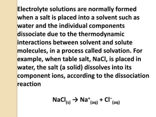 Electrolyte solutions are normally formed
when a salt is placed into a solvent such as
water and the individual components
dissociate due to the thermodynamic
interactions between solvent and solute
molecules, in a process called solvation. For
example, when table salt, NaCl, is placed in
water, the salt (a solid) dissolves into its
component ions, according to the dissociation
reaction
NaCl(s) → Na+
(aq) + Cl−
(aq)
 