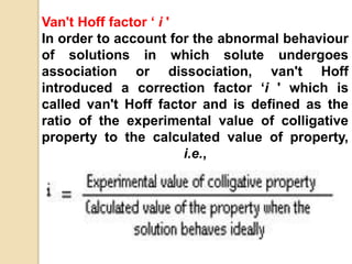 Van't Hoff factor ‘ i '
In order to account for the abnormal behaviour
of solutions in which solute undergoes
association or dissociation, van't Hoff
introduced a correction factor ‘i ' which is
called van't Hoff factor and is defined as the
ratio of the experimental value of colligative
property to the calculated value of property,
i.e.,
 
