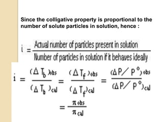 Since the colligative property is proportional to the
number of solute particles in solution, hence :
or we may write :
 