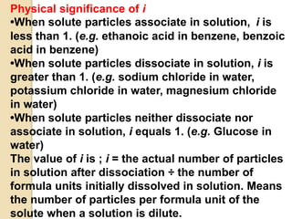 Physical significance of i
•When solute particles associate in solution, i is
less than 1. (e.g. ethanoic acid in benzene, benzoic
acid in benzene)
•When solute particles dissociate in solution, i is
greater than 1. (e.g. sodium chloride in water,
potassium chloride in water, magnesium chloride
in water)
•When solute particles neither dissociate nor
associate in solution, i equals 1. (e.g. Glucose in
water)
The value of i is ; i = the actual number of particles
in solution after dissociation ÷ the number of
formula units initially dissolved in solution. Means
the number of particles per formula unit of the
solute when a solution is dilute.
 
