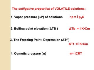 The colligative properties of VOLATILE solutions:
1. Vapor pressure (∆P) of solutions ∆p = i p0Χ
2. Boiling point elevation (ΔTB ) ΔTb = i K•Cm
3. The Freezing Point Depression (ΔTf )
ΔTf =i K•Cm
4. Osmotic pressure (π) π= iCRT
 