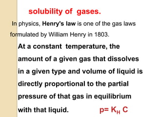 solubility of gases.
In physics, Henry's law is one of the gas laws
formulated by William Henry in 1803.
At a constant temperature, the
amount of a given gas that dissolves
in a given type and volume of liquid is
directly proportional to the partial
pressure of that gas in equilibrium
with that liquid. p= KH C
 