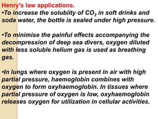 Henry's law applications.
•To increase the solubiity of CO2 in soft drinks and
soda water, the bottle is sealed under high pressure.
•To minimise the painful effects accompanying the
decompression of deep sea divers, oxygen diluted
with less soluble helium gas is used as breathing
gas.
•In lungs where oxygen is present in air with high
partial pressure, haemoglobin combines with
oxygen to form oxyhaemoglobin. In tissues where
partial pressure of oxygen is low, oxyhaemoglobin
releases oxygen for utilization in cellular activities.
 